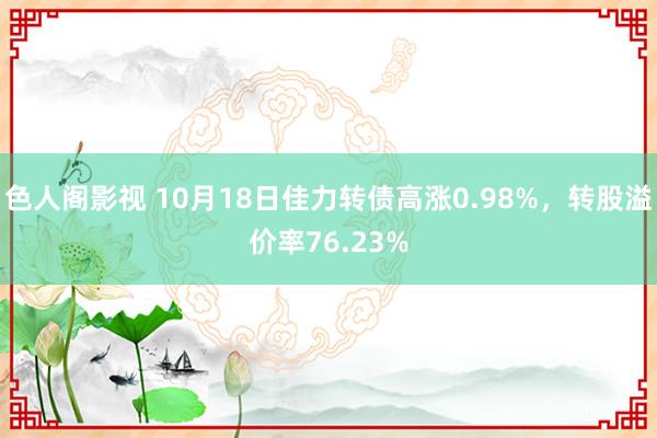 色人阁影视 10月18日佳力转债高涨0.98%，转股溢价率76.23%