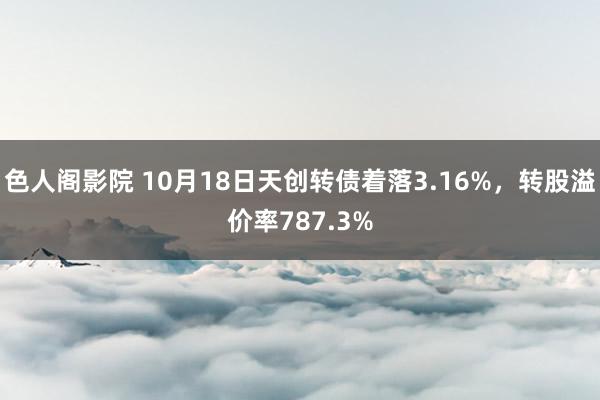 色人阁影院 10月18日天创转债着落3.16%，转股溢价率787.3%