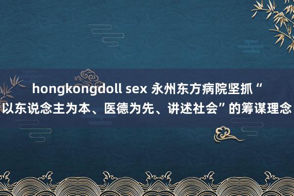 hongkongdoll sex 永州东方病院坚抓“以东说念主为本、医德为先、讲述社会”的筹谋理念