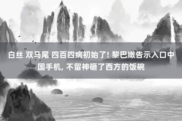 白丝 双马尾 四百四病初始了! 黎巴嫩告示入口中国手机， 不留神砸了西方的饭碗