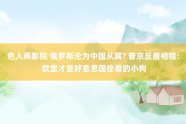 色人阁影院 俄罗斯沦为中国从属? 普京反唇相稽: 欧盟才是好意思国拴着的小狗