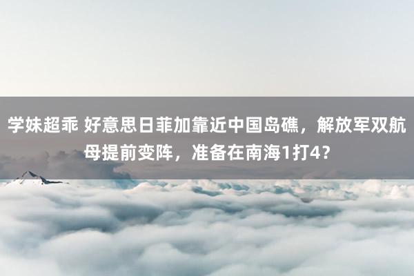 学妹超乖 好意思日菲加靠近中国岛礁，解放军双航母提前变阵，准备在南海1打4？