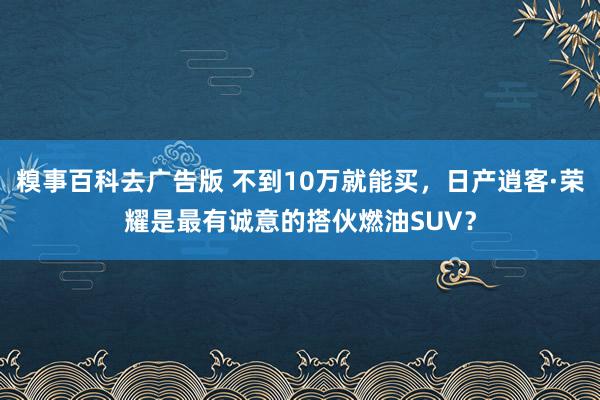 糗事百科去广告版 不到10万就能买，日产逍客·荣耀是最有诚意的搭伙燃油SUV？