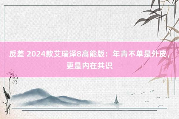 反差 2024款艾瑞泽8高能版：年青不单是外皮，更是内在共识