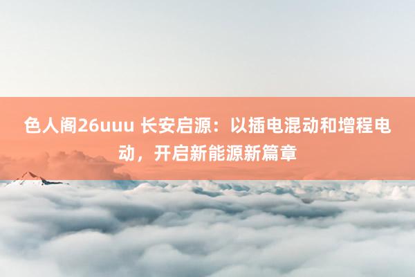 色人阁26uuu 长安启源：以插电混动和增程电动，开启新能源新篇章