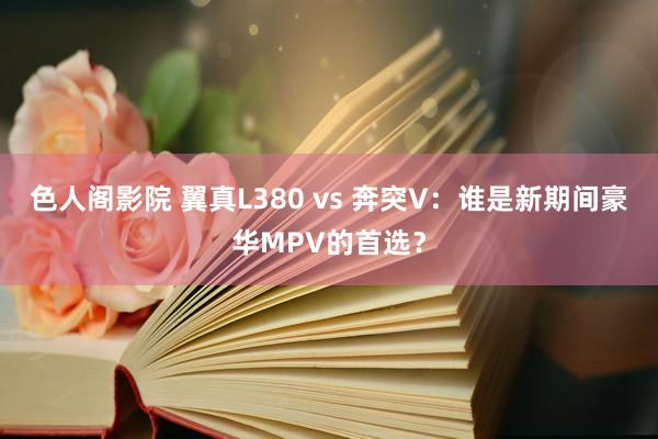 色人阁影院 翼真L380 vs 奔突V：谁是新期间豪华MPV的首选？