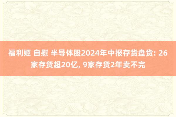 福利姬 自慰 半导体股2024年中报存货盘货: 26家存货超20亿， 9家存货2年卖不完