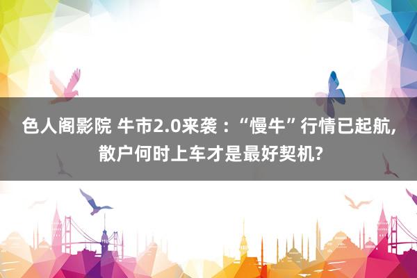 色人阁影院 牛市2.0来袭 : “慢牛”行情已起航， 散户何时上车才是最好契机?