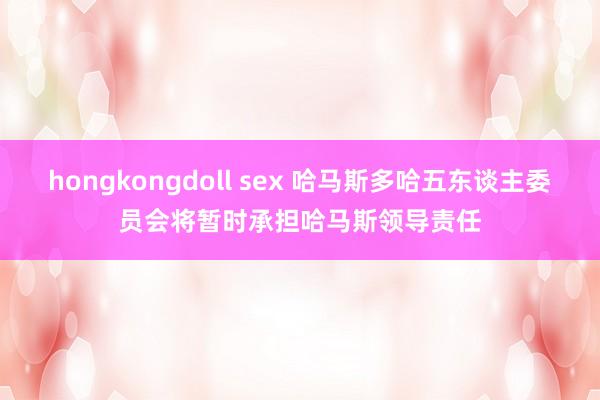 hongkongdoll sex 哈马斯多哈五东谈主委员会将暂时承担哈马斯领导责任