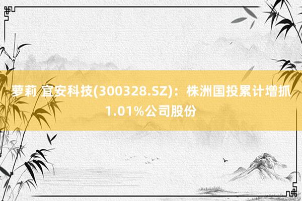 萝莉 宜安科技(300328.SZ)：株洲国投累计增抓1.01%公司股份