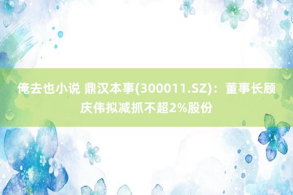 俺去也小说 鼎汉本事(300011.SZ)：董事长顾庆伟拟减抓不超2%股份