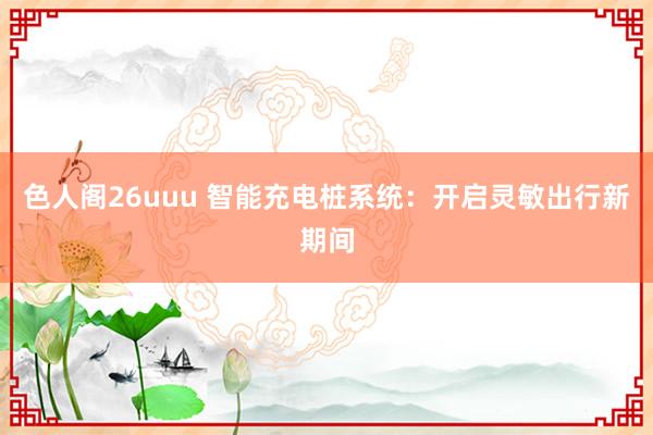 色人阁26uuu 智能充电桩系统：开启灵敏出行新期间