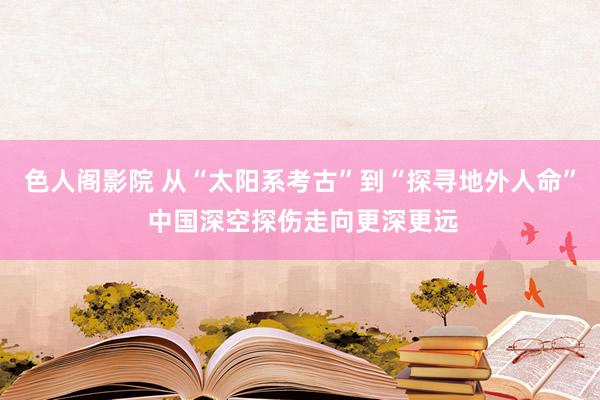 色人阁影院 从“太阳系考古”到“探寻地外人命” 中国深空探伤走向更深更远