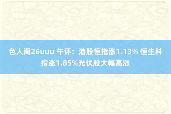 色人阁26uuu 午评：港股恒指涨1.13% 恒生科指涨1.85%光伏股大幅高涨