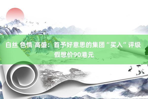 白丝 色情 高盛：首予好意思的集团“买入”评级 假想价90港元