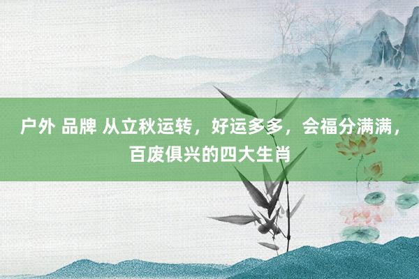 户外 品牌 从立秋运转，好运多多，会福分满满，百废俱兴的四大生肖