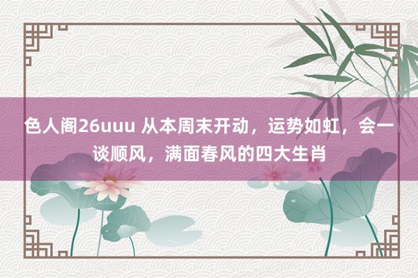 色人阁26uuu 从本周末开动，运势如虹，会一谈顺风，满面春风的四大生肖