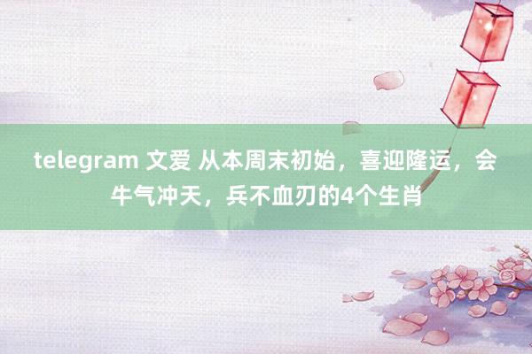 telegram 文爱 从本周末初始，喜迎隆运，会牛气冲天，兵不血刃的4个生肖