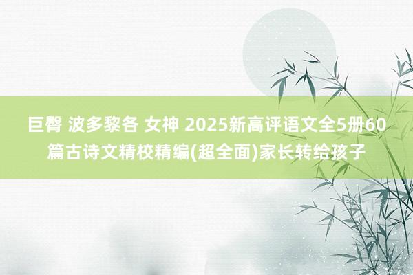 巨臀 波多黎各 女神 2025新高评语文全5册60篇古诗文精校精编(超全面)家长转给孩子