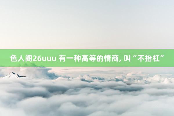 色人阁26uuu 有一种高等的情商， 叫“不抬杠”