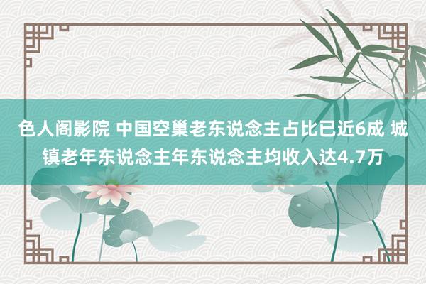 色人阁影院 中国空巢老东说念主占比已近6成 城镇老年东说念主年东说念主均收入达4.7万