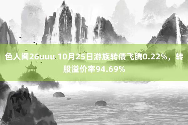 色人阁26uuu 10月25日游族转债飞腾0.22%，转股溢价率94.69%