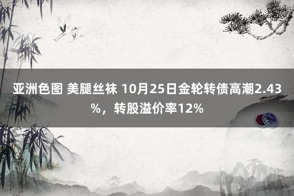 亚洲色图 美腿丝袜 10月25日金轮转债高潮2.43%，转股溢价率12%