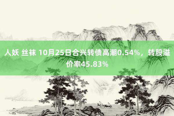 人妖 丝袜 10月25日合兴转债高潮0.54%，转股溢价率45.83%