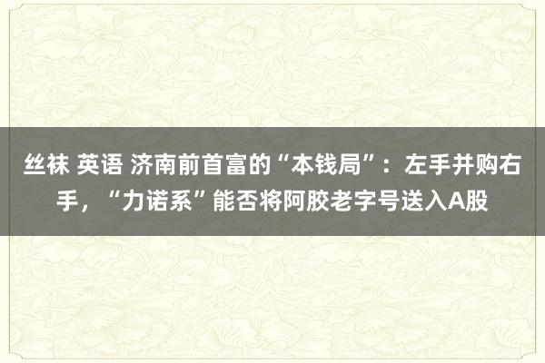 丝袜 英语 济南前首富的“本钱局”：左手并购右手，“力诺系”能否将阿胶老字号送入A股