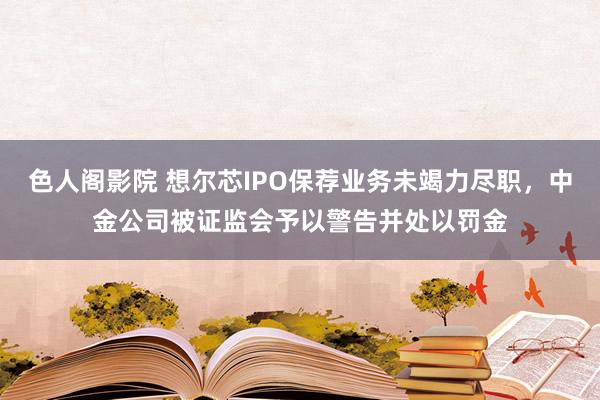 色人阁影院 想尔芯IPO保荐业务未竭力尽职，中金公司被证监会予以警告并处以罚金