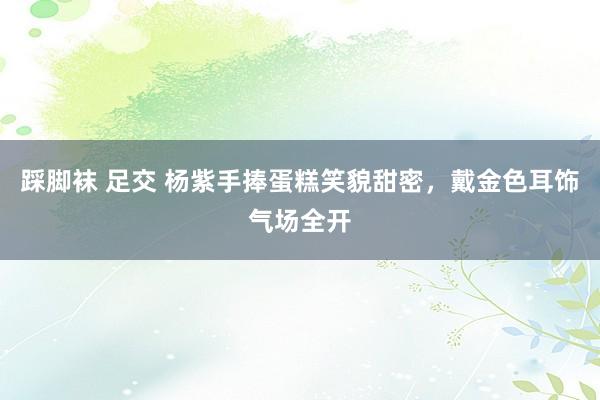 踩脚袜 足交 杨紫手捧蛋糕笑貌甜密，戴金色耳饰气场全开