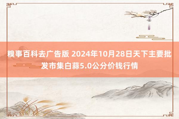 糗事百科去广告版 2024年10月28日天下主要批发市集白蒜5.0公分价钱行情