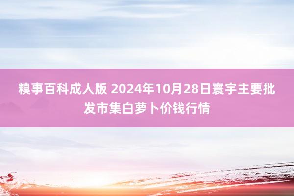 糗事百科成人版 2024年10月28日寰宇主要批发市集白萝卜价钱行情