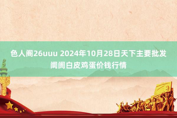 色人阁26uuu 2024年10月28日天下主要批发阛阓白皮鸡蛋价钱行情