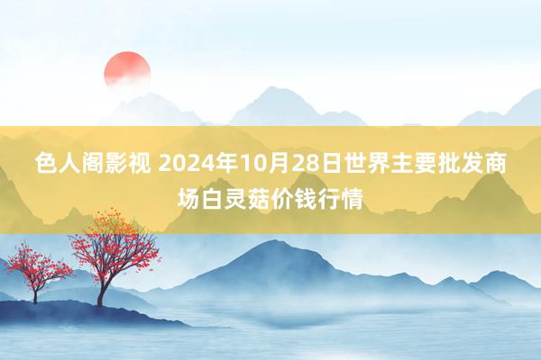 色人阁影视 2024年10月28日世界主要批发商场白灵菇价钱行情