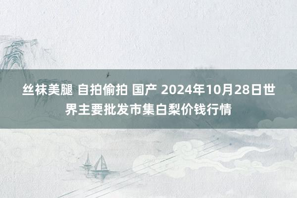 丝袜美腿 自拍偷拍 国产 2024年10月28日世界主要批发市集白梨价钱行情