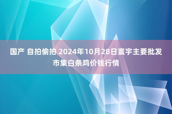 国产 自拍偷拍 2024年10月28日寰宇主要批发市集白条鸡价钱行情