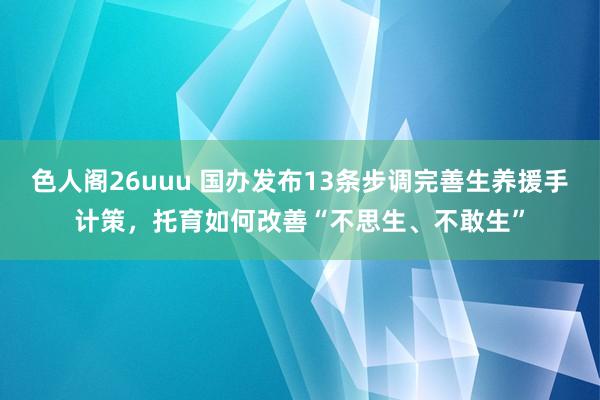 色人阁26uuu 国办发布13条步调完善生养援手计策，托育如何改善“不思生、不敢生”