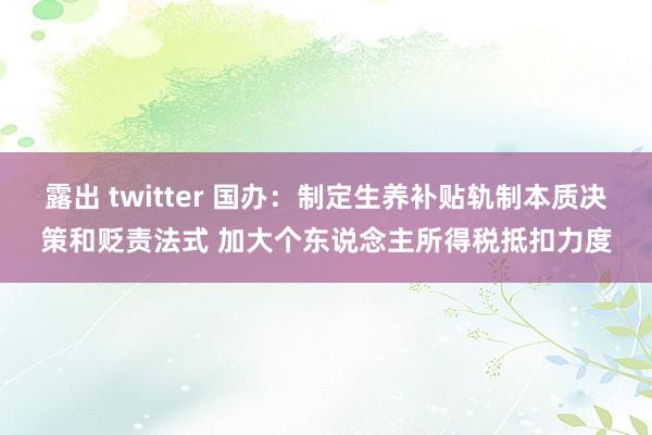 露出 twitter 国办：制定生养补贴轨制本质决策和贬责法式 加大个东说念主所得税抵扣力度