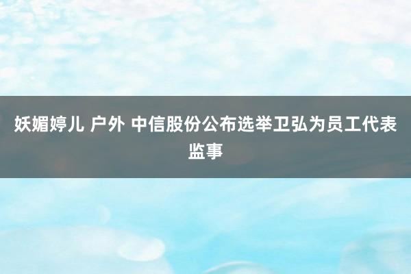 妖媚婷儿 户外 中信股份公布选举卫弘为员工代表监事