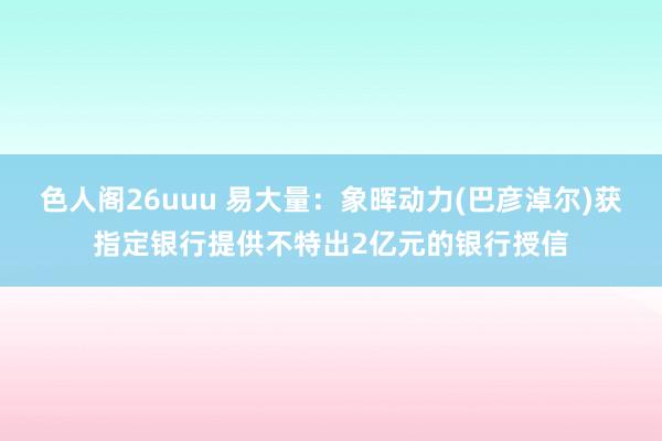 色人阁26uuu 易大量：象晖动力(巴彦淖尔)获指定银行提供不特出2亿元的银行授信