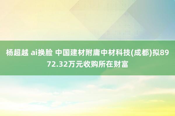 杨超越 ai换脸 中国建材附庸中材科技(成都)拟8972.32万元收购所在财富