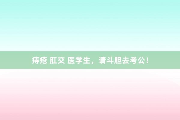 痔疮 肛交 医学生，请斗胆去考公！