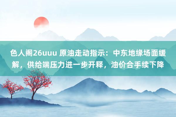 色人阁26uuu 原油走动指示：中东地缘场面缓解，供给端压力进一步开释，油价合手续下降