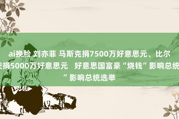 ai换脸 刘亦菲 马斯克捐7500万好意思元、比尔·盖茨捐5000万好意思元   好意思国富豪“烧钱”影响总统选举