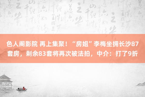 色人阁影院 再上集聚！“房姐”李梅坐拥长沙87套房，剩余83套将再次被法拍，中介：打了9折