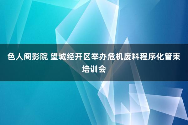 色人阁影院 望城经开区举办危机废料程序化管束培训会