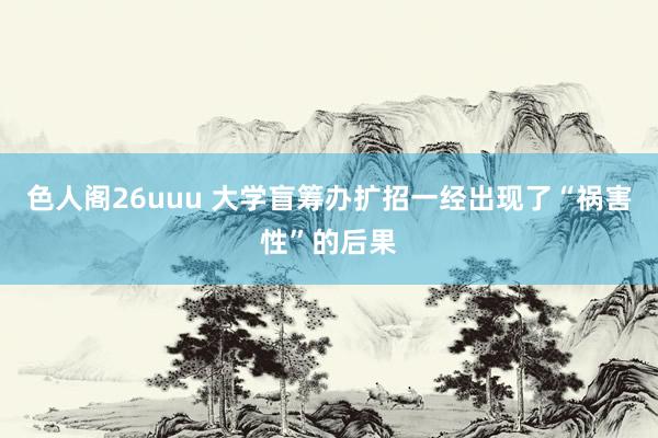 色人阁26uuu 大学盲筹办扩招一经出现了“祸害性”的后果