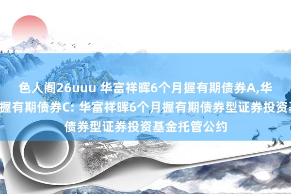 色人阁26uuu 华富祥晖6个月握有期债券A，华富祥晖6个月握有期债券C: 华富祥晖6个月握有期债券型证券投资基金托管公约