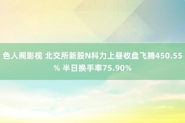 色人阁影视 北交所新股N科力上昼收盘飞腾450.55% 半日换手率75.90%